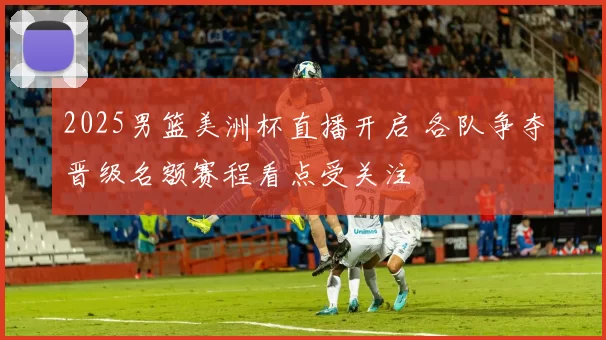 2025男篮美洲杯直播开启 各队争夺晋级名额赛程看点受关注
