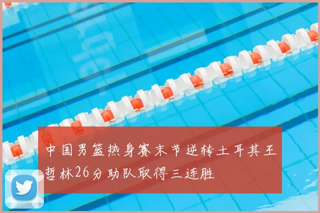 中国男篮热身赛末节逆转土耳其王哲林26分助队取得三连胜