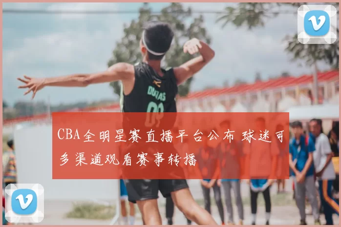 CBA全明星赛直播平台公布 球迷可多渠道观看赛事转播