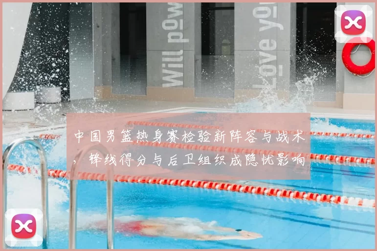 中国男篮热身赛检验新阵容与战术，锋线得分与后卫组织成隐忧影响备战