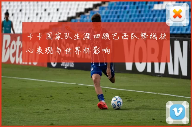 卡卡国家队生涯回顾巴西队锋线核心表现与世界杯影响