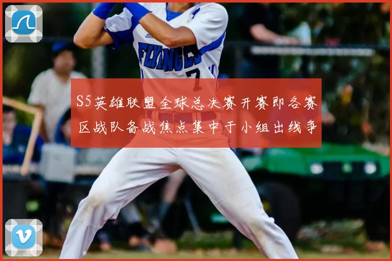 S5英雄联盟全球总决赛开赛即各赛区战队备战焦点集中于小组出线争夺
