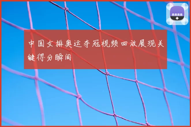 中国女排奥运夺冠视频回放展现关键得分瞬间