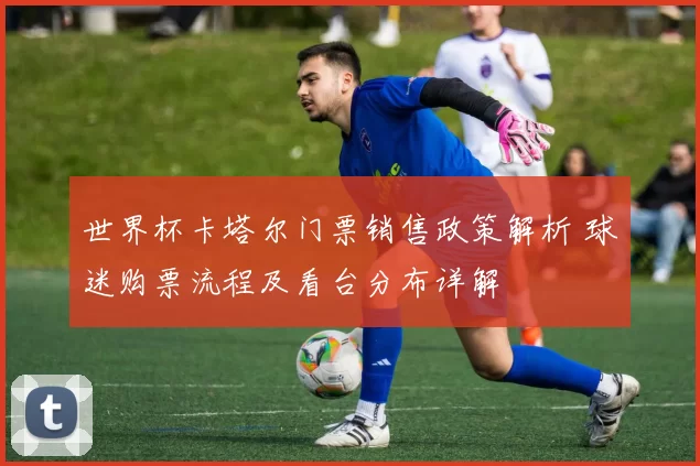 世界杯卡塔尔门票销售政策解析 球迷购票流程及看台分布详解