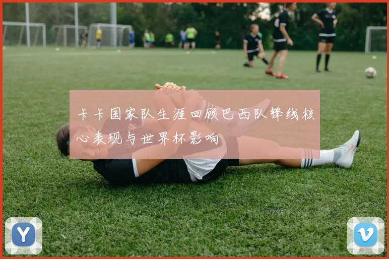 卡卡国家队生涯回顾巴西队锋线核心表现与世界杯影响