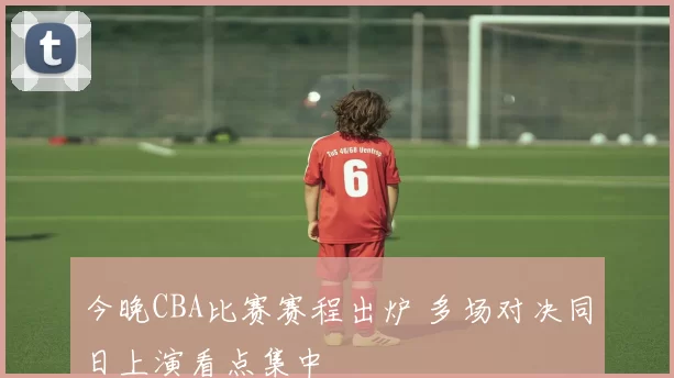 今晚CBA比赛赛程出炉 多场对决同日上演看点集中