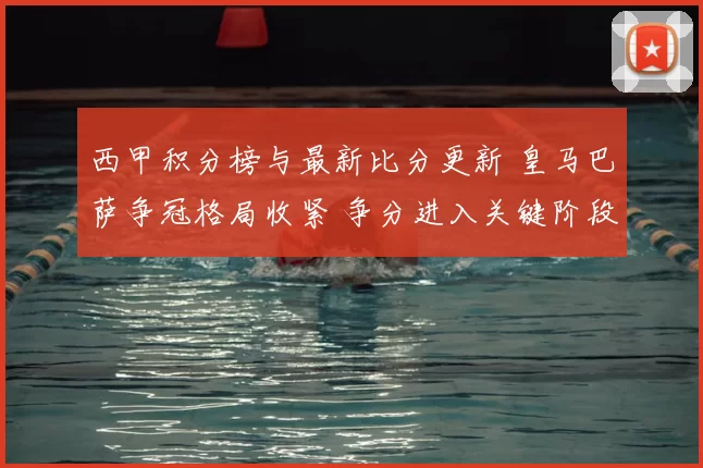 西甲积分榜与最新比分更新 皇马巴萨争冠格局收紧 争分进入关键阶段
