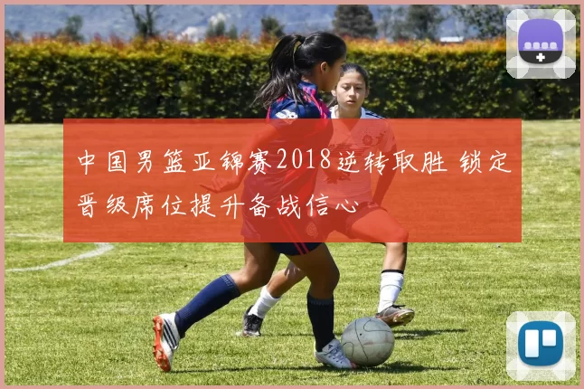 中国男篮亚锦赛2018逆转取胜 锁定晋级席位提升备战信心