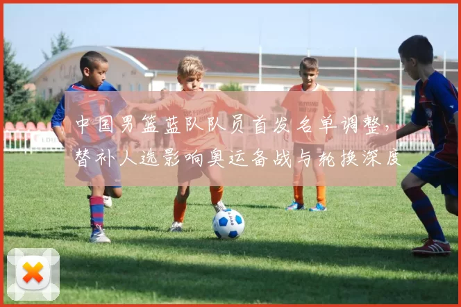中国男篮蓝队队员首发名单调整，替补人选影响奥运备战与轮换深度