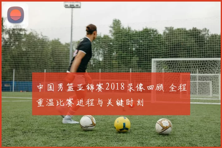 中国男篮亚锦赛2018录像回顾 全程重温比赛进程与关键时刻