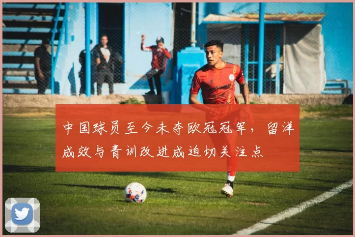 中国球员至今未夺欧冠冠军,留洋成效与青训改进成迫切关注点