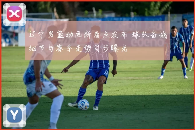 辽宁男篮动画新看点发布 球队备战细节与赛季走势同步曝光