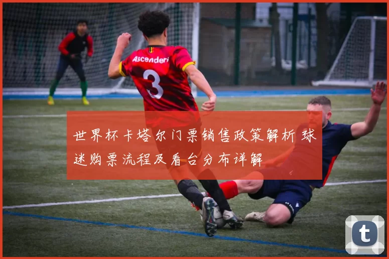 世界杯卡塔尔门票销售政策解析 球迷购票流程及看台分布详解
