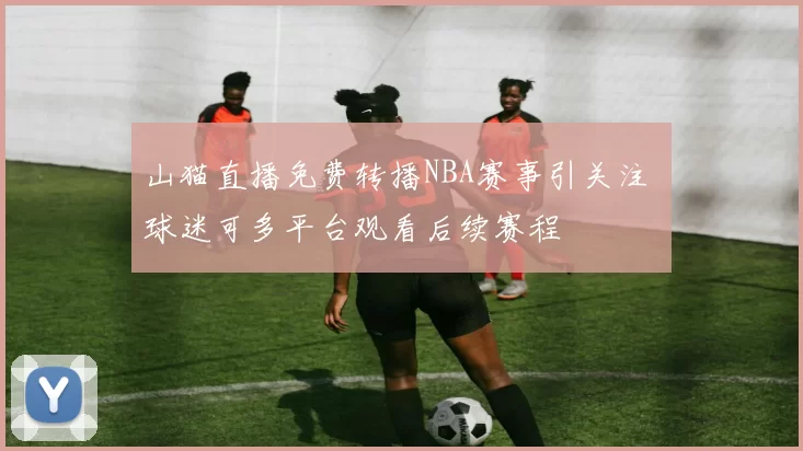 山猫直播免费转播NBA赛事引关注 球迷可多平台观看后续赛程