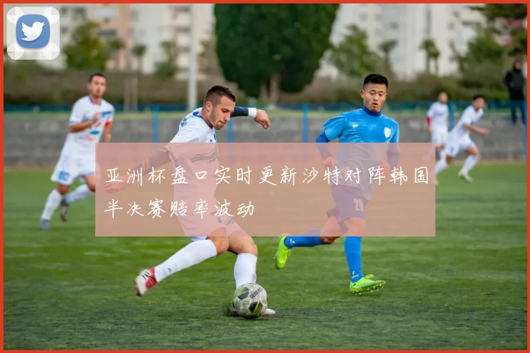 亚洲杯盘口实时更新沙特对阵韩国半决赛赔率波动