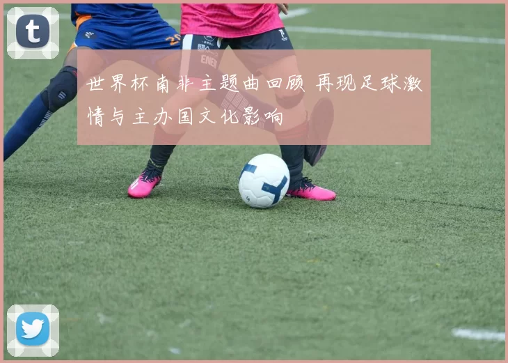 世界杯南非主题曲回顾 再现足球激情与主办国文化影响