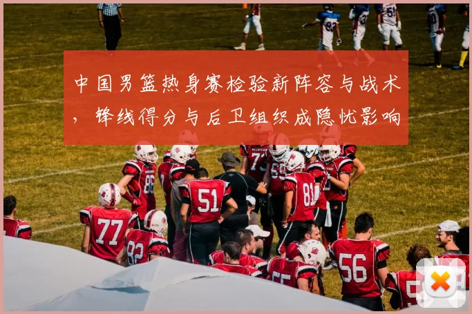 中国男篮热身赛检验新阵容与战术，锋线得分与后卫组织成隐忧影响备战