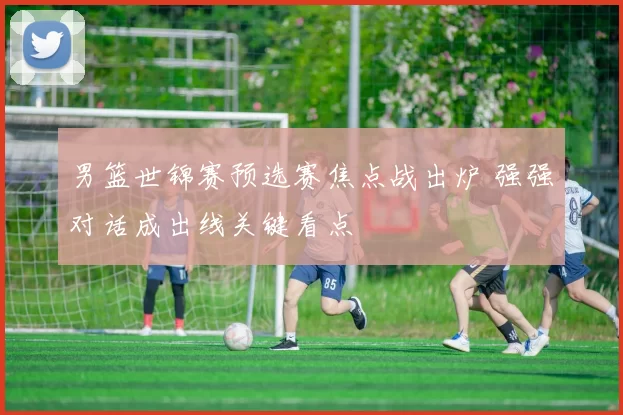 男篮世锦赛预选赛焦点战出炉 强强对话成出线关键看点