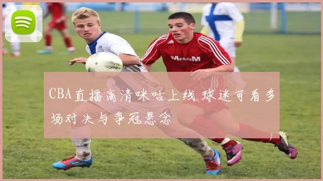 CBA直播高清咪咕上线 球迷可看多场对决与争冠悬念