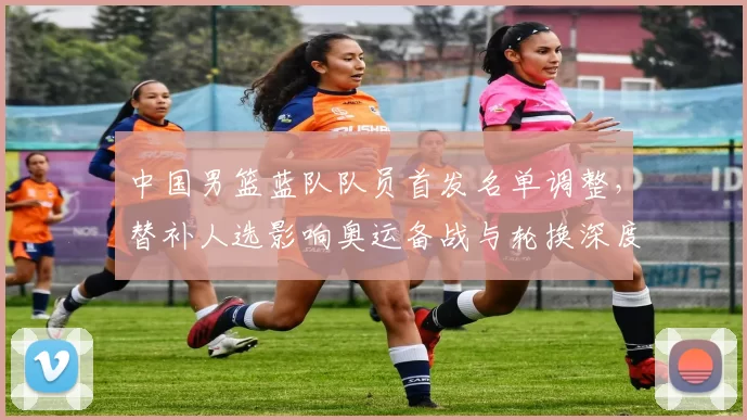 中国男篮蓝队队员首发名单调整，替补人选影响奥运备战与轮换深度
