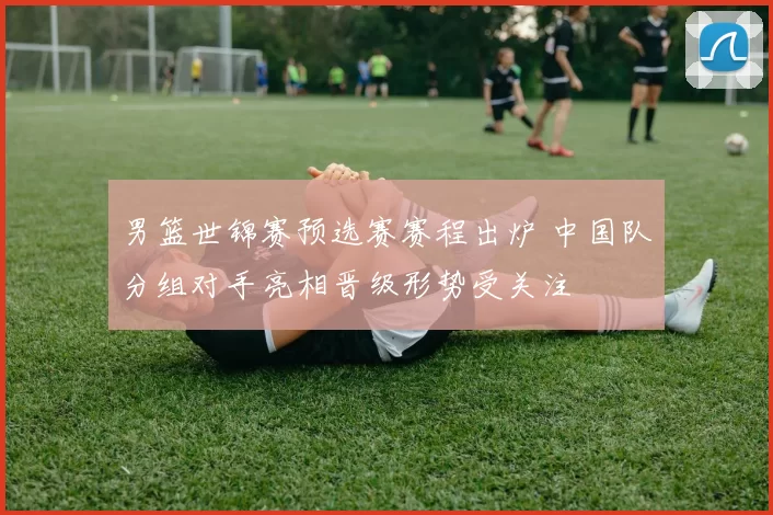 男篮世锦赛预选赛赛程出炉 中国队分组对手亮相晋级形势受关注