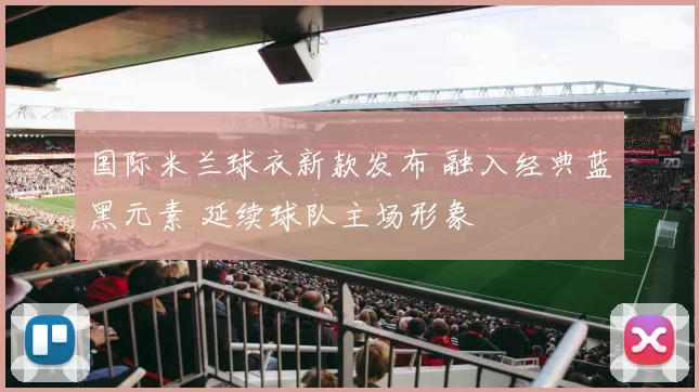 国际米兰球衣新款发布 融入经典蓝黑元素 延续球队主场形象