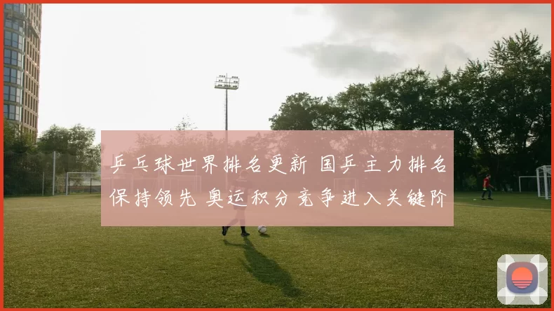 乒乓球世界排名更新 国乒主力排名保持领先 奥运积分竞争进入关键阶段