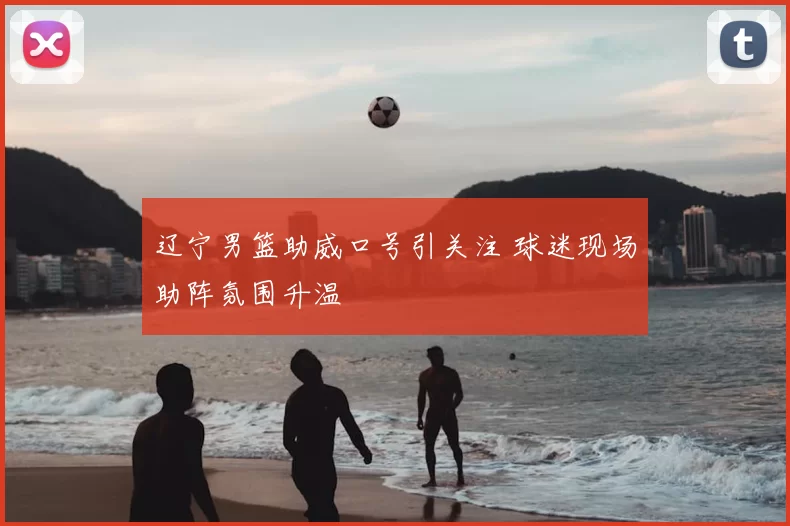 辽宁男篮助威口号引关注 球迷现场助阵氛围升温