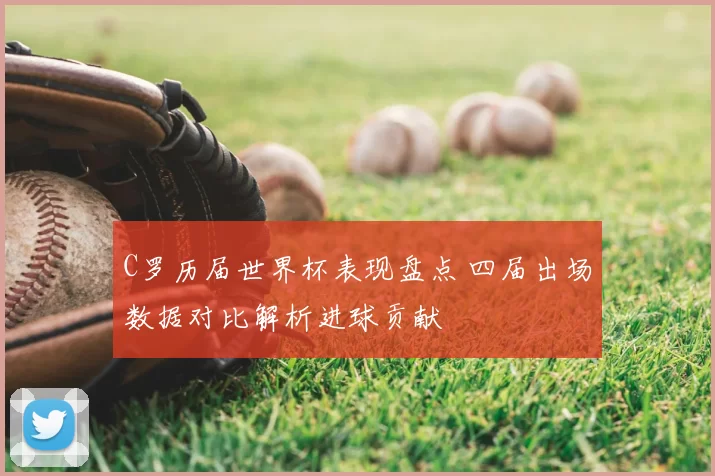 C罗历届世界杯表现盘点 四届出场数据对比解析进球贡献