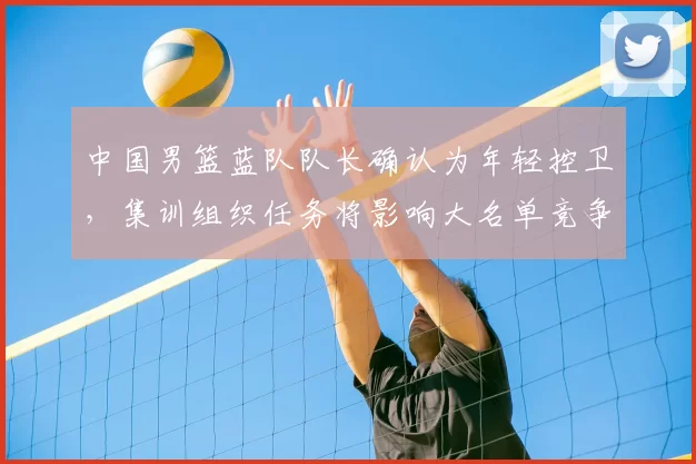 中国男篮蓝队队长确认为年轻控卫，集训组织任务将影响大名单竞争