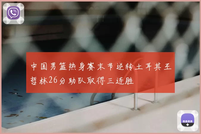 中国男篮热身赛末节逆转土耳其王哲林26分助队取得三连胜