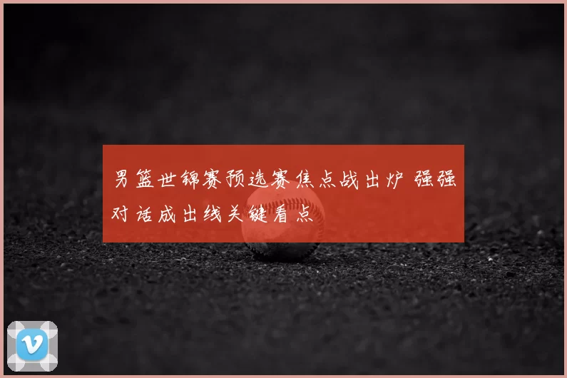 男篮世锦赛预选赛焦点战出炉 强强对话成出线关键看点