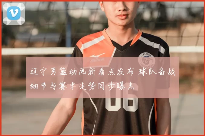 辽宁男篮动画新看点发布 球队备战细节与赛季走势同步曝光
