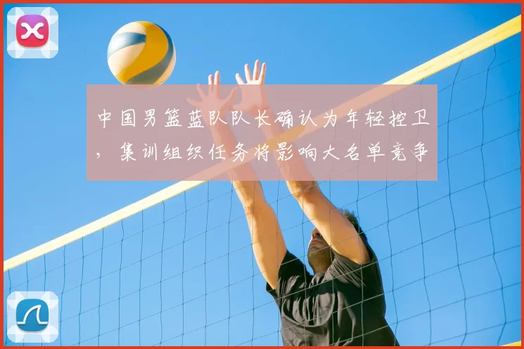 中国男篮蓝队队长确认为年轻控卫，集训组织任务将影响大名单竞争