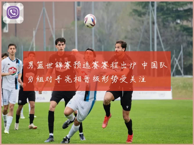 男篮世锦赛预选赛赛程出炉 中国队分组对手亮相晋级形势受关注