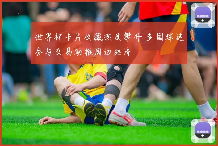 世界杯卡片收藏热度攀升 多国球迷参与交易助推周边经济