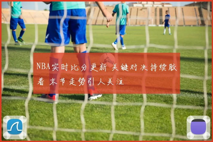 NBA实时比分更新 关键对决持续胶着 末节走势引人关注