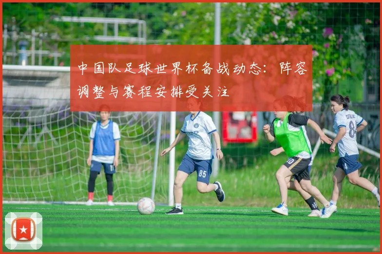 中国队足球世界杯备战动态:阵容调整与赛程安排受关注