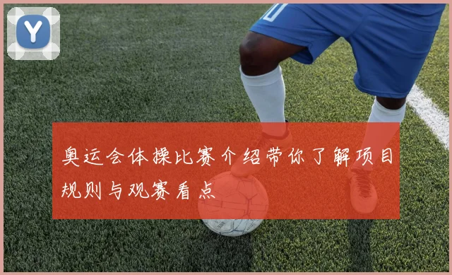 奥运会体操比赛介绍带你了解项目规则与观赛看点