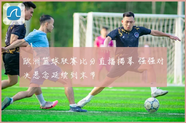 欧洲篮球联赛比分直播揭幕 强强对决悬念延续到末节