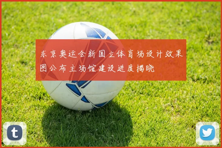 东京奥运会新国立体育场设计效果图公布主场馆建设进度揭晓