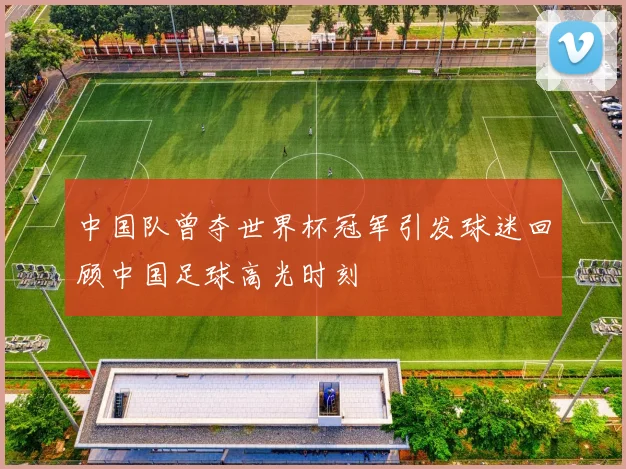 中国队曾夺世界杯冠军引发球迷回顾中国足球高光时刻